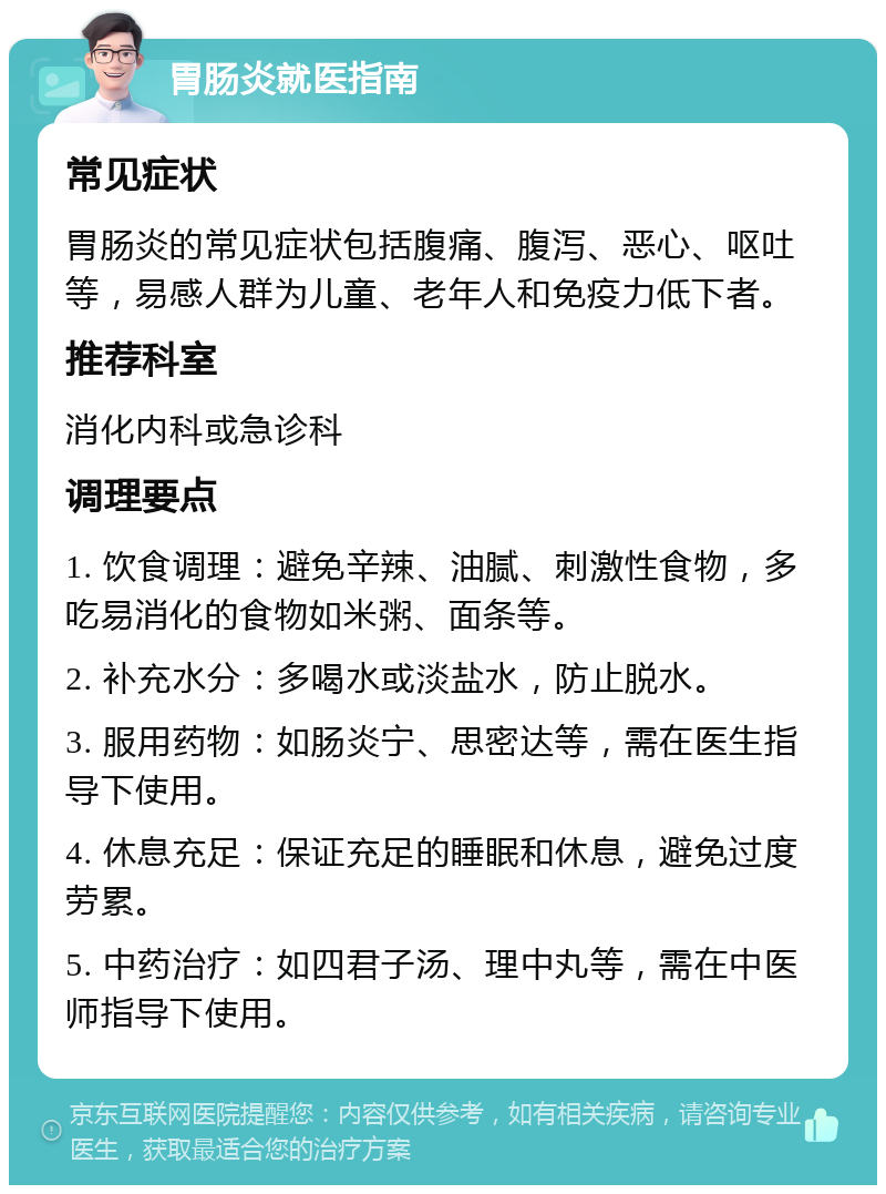 胃肠炎就医指南 常见症状 胃肠炎的常见症状包括腹痛、腹泻、恶心、呕吐等，易感人群为儿童、老年人和免疫力低下者。 推荐科室 消化内科或急诊科 调理要点 1. 饮食调理：避免辛辣、油腻、刺激性食物，多吃易消化的食物如米粥、面条等。 2. 补充水分：多喝水或淡盐水，防止脱水。 3. 服用药物：如肠炎宁、思密达等，需在医生指导下使用。 4. 休息充足：保证充足的睡眠和休息，避免过度劳累。 5. 中药治疗：如四君子汤、理中丸等，需在中医师指导下使用。