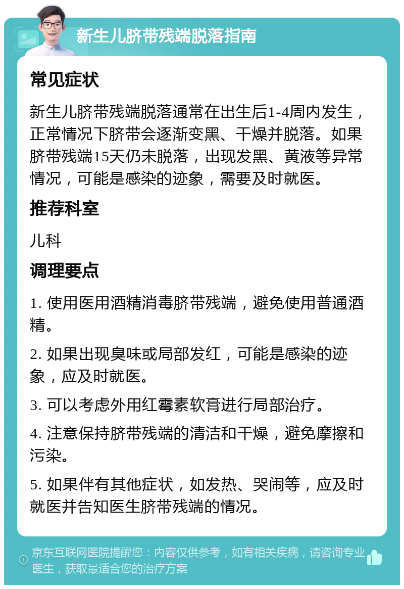 新生儿脐带残端脱落指南 常见症状 新生儿脐带残端脱落通常在出生后1-4周内发生，正常情况下脐带会逐渐变黑、干燥并脱落。如果脐带残端15天仍未脱落，出现发黑、黄液等异常情况，可能是感染的迹象，需要及时就医。 推荐科室 儿科 调理要点 1. 使用医用酒精消毒脐带残端，避免使用普通酒精。 2. 如果出现臭味或局部发红，可能是感染的迹象，应及时就医。 3. 可以考虑外用红霉素软膏进行局部治疗。 4. 注意保持脐带残端的清洁和干燥，避免摩擦和污染。 5. 如果伴有其他症状，如发热、哭闹等，应及时就医并告知医生脐带残端的情况。