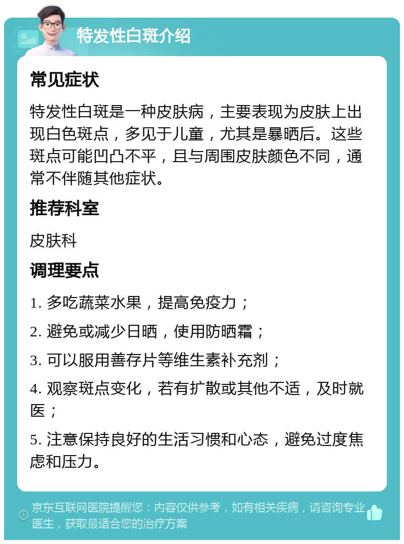 特发性白斑介绍 常见症状 特发性白斑是一种皮肤病，主要表现为皮肤上出现白色斑点，多见于儿童，尤其是暴晒后。这些斑点可能凹凸不平，且与周围皮肤颜色不同，通常不伴随其他症状。 推荐科室 皮肤科 调理要点 1. 多吃蔬菜水果，提高免疫力； 2. 避免或减少日晒，使用防晒霜； 3. 可以服用善存片等维生素补充剂； 4. 观察斑点变化，若有扩散或其他不适，及时就医； 5. 注意保持良好的生活习惯和心态，避免过度焦虑和压力。