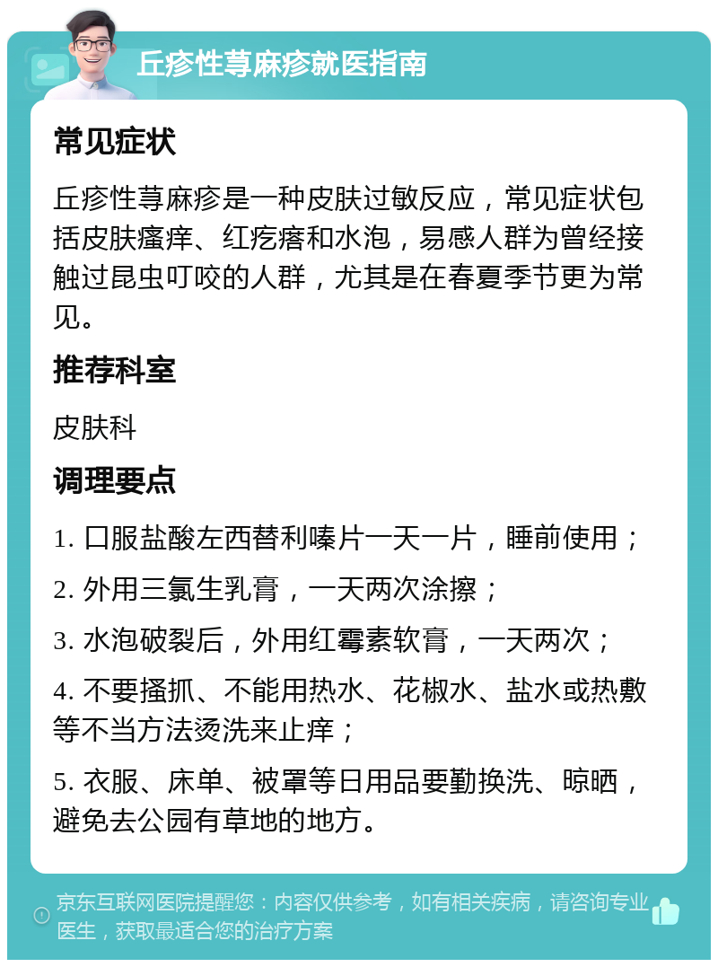 丘疹性荨麻疹就医指南 常见症状 丘疹性荨麻疹是一种皮肤过敏反应，常见症状包括皮肤瘙痒、红疙瘩和水泡，易感人群为曾经接触过昆虫叮咬的人群，尤其是在春夏季节更为常见。 推荐科室 皮肤科 调理要点 1. 口服盐酸左西替利嗪片一天一片，睡前使用； 2. 外用三氯生乳膏，一天两次涂擦； 3. 水泡破裂后，外用红霉素软膏，一天两次； 4. 不要搔抓、不能用热水、花椒水、盐水或热敷等不当方法烫洗来止痒； 5. 衣服、床单、被罩等日用品要勤换洗、晾晒，避免去公园有草地的地方。