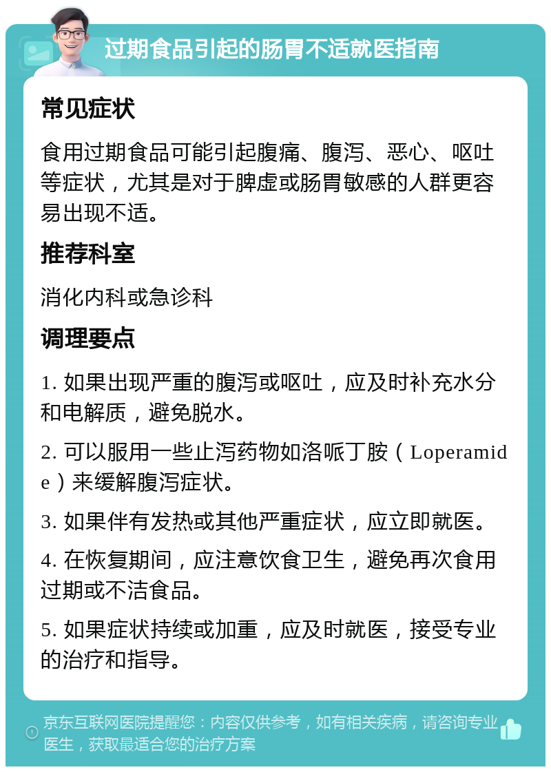 过期食品引起的肠胃不适就医指南 常见症状 食用过期食品可能引起腹痛、腹泻、恶心、呕吐等症状，尤其是对于脾虚或肠胃敏感的人群更容易出现不适。 推荐科室 消化内科或急诊科 调理要点 1. 如果出现严重的腹泻或呕吐，应及时补充水分和电解质，避免脱水。 2. 可以服用一些止泻药物如洛哌丁胺（Loperamide）来缓解腹泻症状。 3. 如果伴有发热或其他严重症状，应立即就医。 4. 在恢复期间，应注意饮食卫生，避免再次食用过期或不洁食品。 5. 如果症状持续或加重，应及时就医，接受专业的治疗和指导。