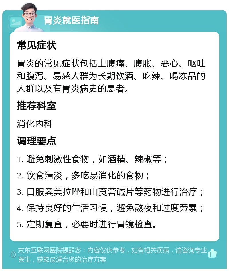 胃炎就医指南 常见症状 胃炎的常见症状包括上腹痛、腹胀、恶心、呕吐和腹泻。易感人群为长期饮酒、吃辣、喝冻品的人群以及有胃炎病史的患者。 推荐科室 消化内科 调理要点 1. 避免刺激性食物，如酒精、辣椒等； 2. 饮食清淡，多吃易消化的食物； 3. 口服奥美拉唑和山莨菪碱片等药物进行治疗； 4. 保持良好的生活习惯，避免熬夜和过度劳累； 5. 定期复查，必要时进行胃镜检查。