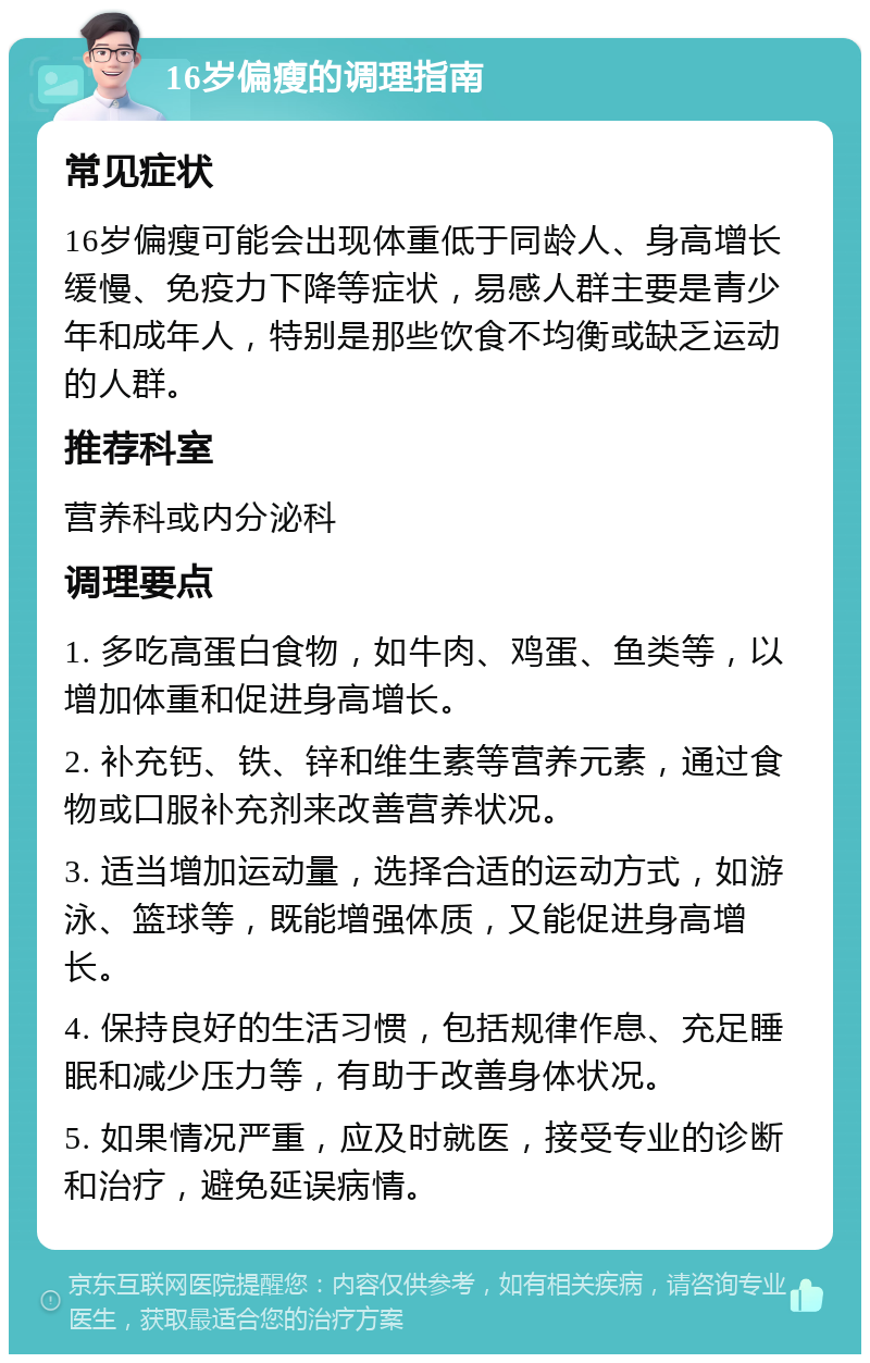 16岁偏瘦的调理指南 常见症状 16岁偏瘦可能会出现体重低于同龄人、身高增长缓慢、免疫力下降等症状，易感人群主要是青少年和成年人，特别是那些饮食不均衡或缺乏运动的人群。 推荐科室 营养科或内分泌科 调理要点 1. 多吃高蛋白食物，如牛肉、鸡蛋、鱼类等，以增加体重和促进身高增长。 2. 补充钙、铁、锌和维生素等营养元素，通过食物或口服补充剂来改善营养状况。 3. 适当增加运动量，选择合适的运动方式，如游泳、篮球等，既能增强体质，又能促进身高增长。 4. 保持良好的生活习惯，包括规律作息、充足睡眠和减少压力等，有助于改善身体状况。 5. 如果情况严重，应及时就医，接受专业的诊断和治疗，避免延误病情。