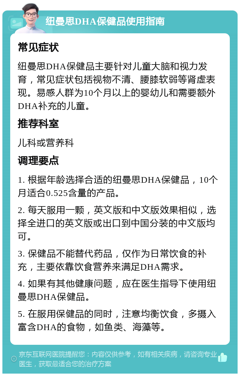 纽曼思DHA保健品使用指南 常见症状 纽曼思DHA保健品主要针对儿童大脑和视力发育，常见症状包括视物不清、腰膝软弱等肾虚表现。易感人群为10个月以上的婴幼儿和需要额外DHA补充的儿童。 推荐科室 儿科或营养科 调理要点 1. 根据年龄选择合适的纽曼思DHA保健品，10个月适合0.525含量的产品。 2. 每天服用一颗，英文版和中文版效果相似，选择全进口的英文版或出口到中国分装的中文版均可。 3. 保健品不能替代药品，仅作为日常饮食的补充，主要依靠饮食营养来满足DHA需求。 4. 如果有其他健康问题，应在医生指导下使用纽曼思DHA保健品。 5. 在服用保健品的同时，注意均衡饮食，多摄入富含DHA的食物，如鱼类、海藻等。