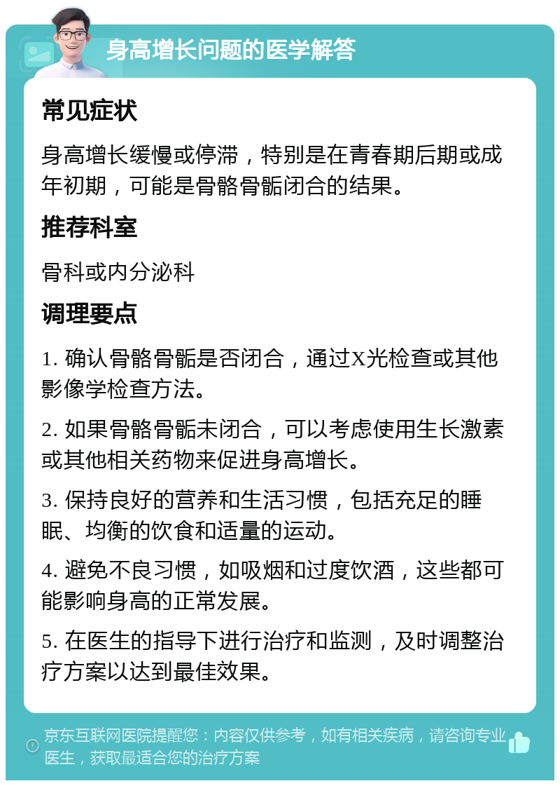 身高增长问题的医学解答 常见症状 身高增长缓慢或停滞，特别是在青春期后期或成年初期，可能是骨骼骨骺闭合的结果。 推荐科室 骨科或内分泌科 调理要点 1. 确认骨骼骨骺是否闭合，通过X光检查或其他影像学检查方法。 2. 如果骨骼骨骺未闭合，可以考虑使用生长激素或其他相关药物来促进身高增长。 3. 保持良好的营养和生活习惯，包括充足的睡眠、均衡的饮食和适量的运动。 4. 避免不良习惯，如吸烟和过度饮酒，这些都可能影响身高的正常发展。 5. 在医生的指导下进行治疗和监测，及时调整治疗方案以达到最佳效果。