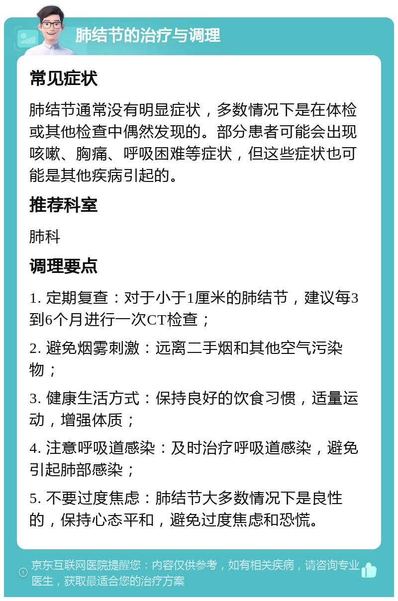 肺结节的治疗与调理 常见症状 肺结节通常没有明显症状，多数情况下是在体检或其他检查中偶然发现的。部分患者可能会出现咳嗽、胸痛、呼吸困难等症状，但这些症状也可能是其他疾病引起的。 推荐科室 肺科 调理要点 1. 定期复查：对于小于1厘米的肺结节，建议每3到6个月进行一次CT检查； 2. 避免烟雾刺激：远离二手烟和其他空气污染物； 3. 健康生活方式：保持良好的饮食习惯，适量运动，增强体质； 4. 注意呼吸道感染：及时治疗呼吸道感染，避免引起肺部感染； 5. 不要过度焦虑：肺结节大多数情况下是良性的，保持心态平和，避免过度焦虑和恐慌。