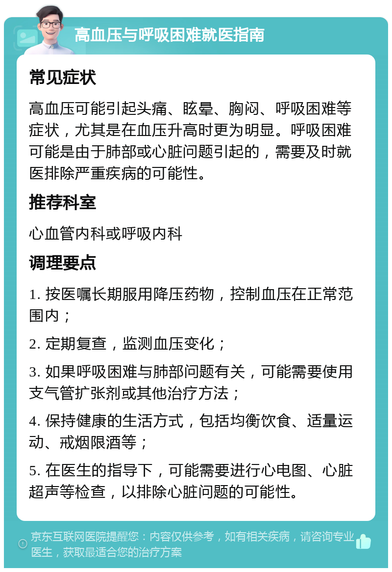 高血压与呼吸困难就医指南 常见症状 高血压可能引起头痛、眩晕、胸闷、呼吸困难等症状，尤其是在血压升高时更为明显。呼吸困难可能是由于肺部或心脏问题引起的，需要及时就医排除严重疾病的可能性。 推荐科室 心血管内科或呼吸内科 调理要点 1. 按医嘱长期服用降压药物，控制血压在正常范围内； 2. 定期复查，监测血压变化； 3. 如果呼吸困难与肺部问题有关，可能需要使用支气管扩张剂或其他治疗方法； 4. 保持健康的生活方式，包括均衡饮食、适量运动、戒烟限酒等； 5. 在医生的指导下，可能需要进行心电图、心脏超声等检查，以排除心脏问题的可能性。