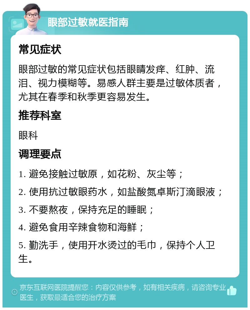 眼部过敏就医指南 常见症状 眼部过敏的常见症状包括眼睛发痒、红肿、流泪、视力模糊等。易感人群主要是过敏体质者，尤其在春季和秋季更容易发生。 推荐科室 眼科 调理要点 1. 避免接触过敏原，如花粉、灰尘等； 2. 使用抗过敏眼药水，如盐酸氮卓斯汀滴眼液； 3. 不要熬夜，保持充足的睡眠； 4. 避免食用辛辣食物和海鲜； 5. 勤洗手，使用开水烫过的毛巾，保持个人卫生。