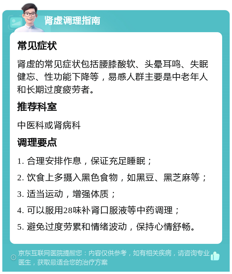 肾虚调理指南 常见症状 肾虚的常见症状包括腰膝酸软、头晕耳鸣、失眠健忘、性功能下降等，易感人群主要是中老年人和长期过度疲劳者。 推荐科室 中医科或肾病科 调理要点 1. 合理安排作息，保证充足睡眠； 2. 饮食上多摄入黑色食物，如黑豆、黑芝麻等； 3. 适当运动，增强体质； 4. 可以服用28味补肾口服液等中药调理； 5. 避免过度劳累和情绪波动，保持心情舒畅。