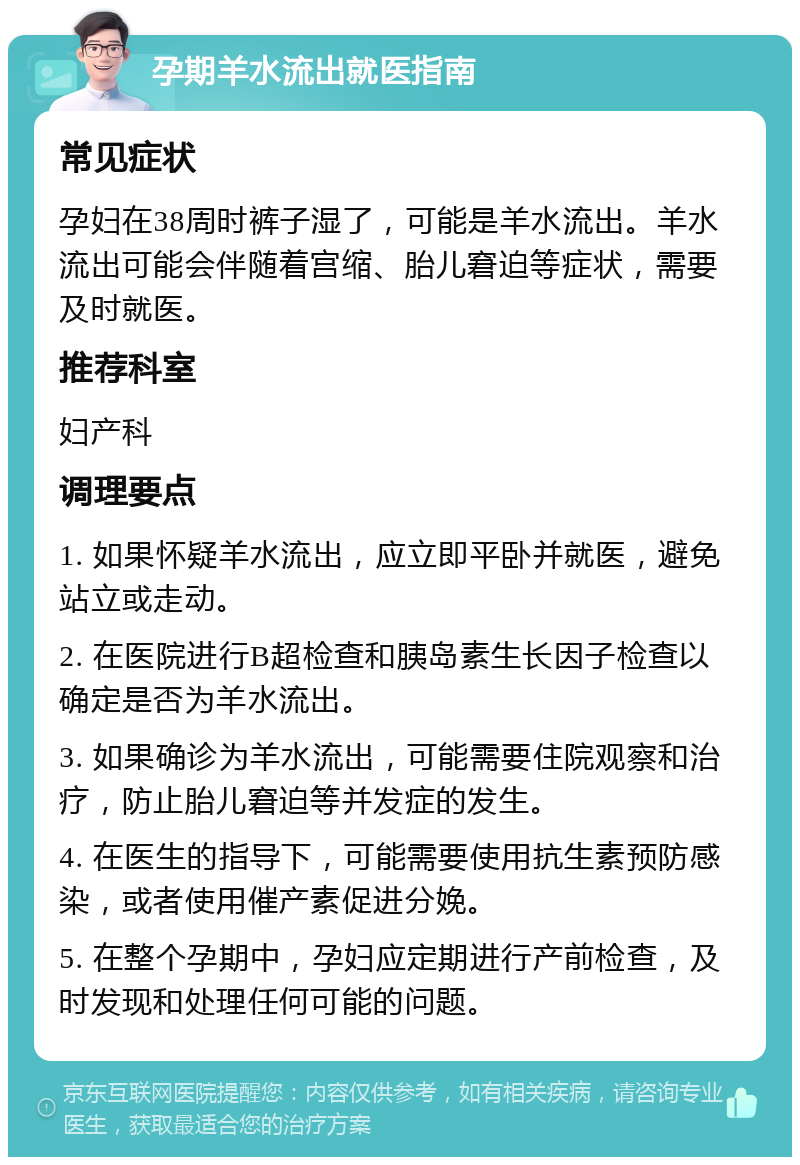 孕期羊水流出就医指南 常见症状 孕妇在38周时裤子湿了，可能是羊水流出。羊水流出可能会伴随着宫缩、胎儿窘迫等症状，需要及时就医。 推荐科室 妇产科 调理要点 1. 如果怀疑羊水流出，应立即平卧并就医，避免站立或走动。 2. 在医院进行B超检查和胰岛素生长因子检查以确定是否为羊水流出。 3. 如果确诊为羊水流出，可能需要住院观察和治疗，防止胎儿窘迫等并发症的发生。 4. 在医生的指导下，可能需要使用抗生素预防感染，或者使用催产素促进分娩。 5. 在整个孕期中，孕妇应定期进行产前检查，及时发现和处理任何可能的问题。