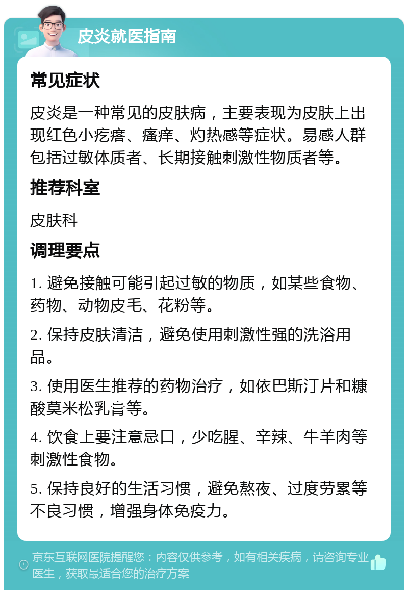 皮炎就医指南 常见症状 皮炎是一种常见的皮肤病，主要表现为皮肤上出现红色小疙瘩、瘙痒、灼热感等症状。易感人群包括过敏体质者、长期接触刺激性物质者等。 推荐科室 皮肤科 调理要点 1. 避免接触可能引起过敏的物质，如某些食物、药物、动物皮毛、花粉等。 2. 保持皮肤清洁，避免使用刺激性强的洗浴用品。 3. 使用医生推荐的药物治疗，如依巴斯汀片和糠酸莫米松乳膏等。 4. 饮食上要注意忌口，少吃腥、辛辣、牛羊肉等刺激性食物。 5. 保持良好的生活习惯，避免熬夜、过度劳累等不良习惯，增强身体免疫力。