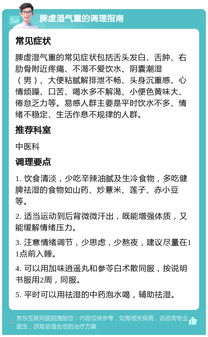 脾虚湿气重的调理指南 常见症状 脾虚湿气重的常见症状包括舌头发白、舌肿、右肋骨附近疼痛、不渴不爱饮水、阴囊潮湿（男）、大便粘腻解排泄不畅、头身沉重感、心情烦躁、口苦、喝水多不解渴、小便色黄味大、倦怠乏力等。易感人群主要是平时饮水不多、情绪不稳定、生活作息不规律的人群。 推荐科室 中医科 调理要点 1. 饮食清淡，少吃辛辣油腻及生冷食物，多吃健脾祛湿的食物如山药、炒薏米、莲子、赤小豆等。 2. 适当运动到后背微微汗出，既能增强体质，又能缓解情绪压力。 3. 注意情绪调节，少思虑，少熬夜，建议尽量在11点前入睡。 4. 可以用加味逍遥丸和参苓白术散同服，按说明书服用2周，同服。 5. 平时可以用祛湿的中药泡水喝，辅助祛湿。