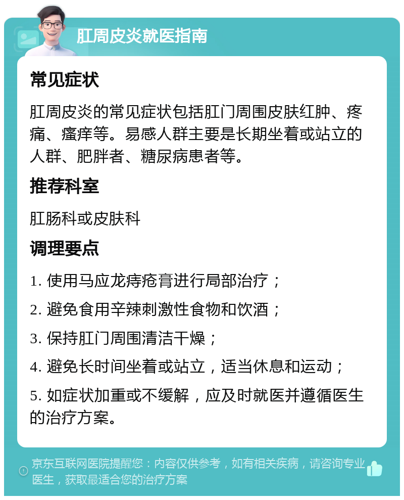 肛周皮炎就医指南 常见症状 肛周皮炎的常见症状包括肛门周围皮肤红肿、疼痛、瘙痒等。易感人群主要是长期坐着或站立的人群、肥胖者、糖尿病患者等。 推荐科室 肛肠科或皮肤科 调理要点 1. 使用马应龙痔疮膏进行局部治疗； 2. 避免食用辛辣刺激性食物和饮酒； 3. 保持肛门周围清洁干燥； 4. 避免长时间坐着或站立，适当休息和运动； 5. 如症状加重或不缓解，应及时就医并遵循医生的治疗方案。