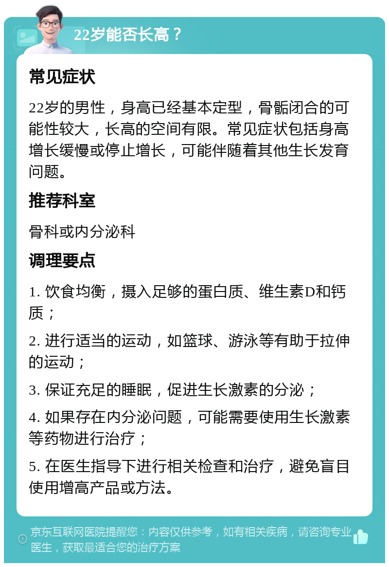 22岁能否长高？ 常见症状 22岁的男性，身高已经基本定型，骨骺闭合的可能性较大，长高的空间有限。常见症状包括身高增长缓慢或停止增长，可能伴随着其他生长发育问题。 推荐科室 骨科或内分泌科 调理要点 1. 饮食均衡，摄入足够的蛋白质、维生素D和钙质； 2. 进行适当的运动，如篮球、游泳等有助于拉伸的运动； 3. 保证充足的睡眠，促进生长激素的分泌； 4. 如果存在内分泌问题，可能需要使用生长激素等药物进行治疗； 5. 在医生指导下进行相关检查和治疗，避免盲目使用增高产品或方法。