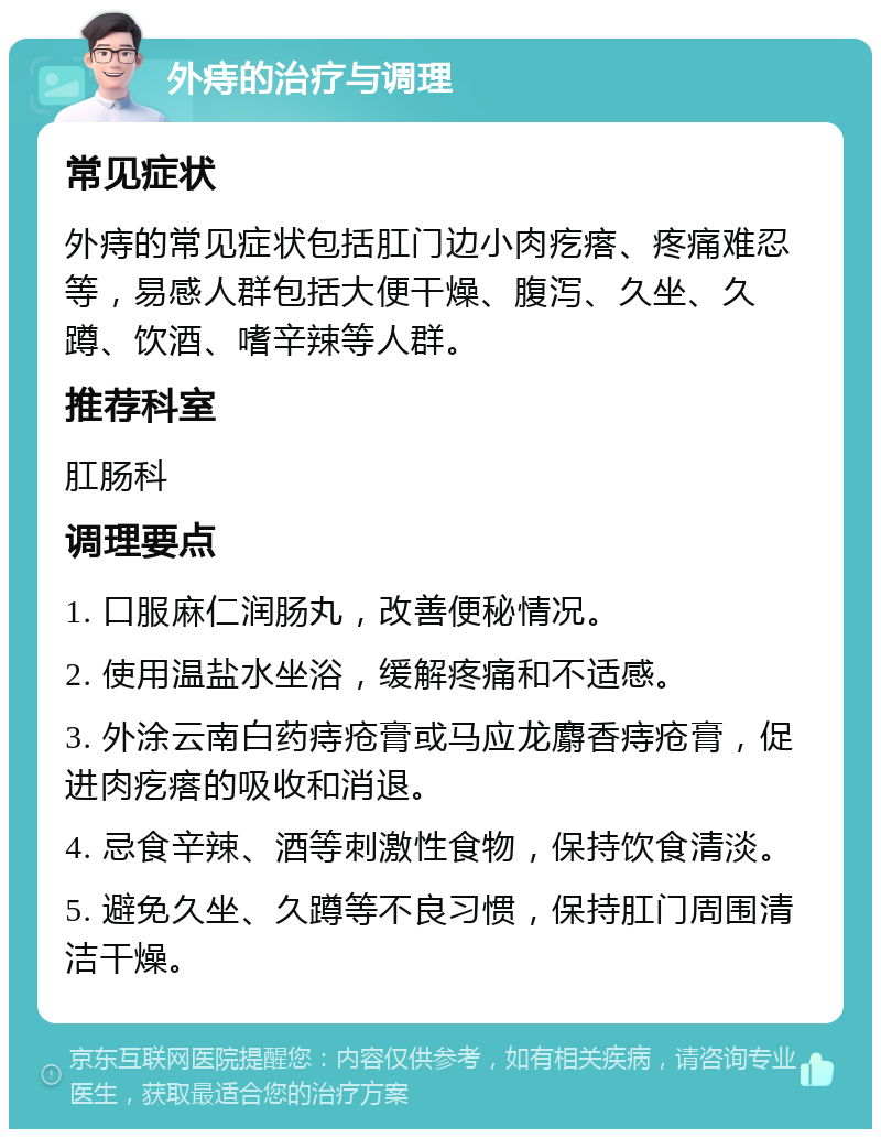 外痔的治疗与调理 常见症状 外痔的常见症状包括肛门边小肉疙瘩、疼痛难忍等，易感人群包括大便干燥、腹泻、久坐、久蹲、饮酒、嗜辛辣等人群。 推荐科室 肛肠科 调理要点 1. 口服麻仁润肠丸，改善便秘情况。 2. 使用温盐水坐浴，缓解疼痛和不适感。 3. 外涂云南白药痔疮膏或马应龙麝香痔疮膏，促进肉疙瘩的吸收和消退。 4. 忌食辛辣、酒等刺激性食物，保持饮食清淡。 5. 避免久坐、久蹲等不良习惯，保持肛门周围清洁干燥。