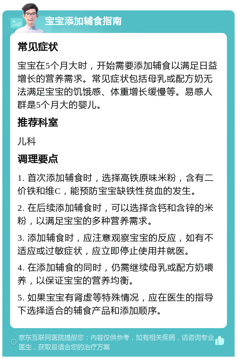 宝宝添加辅食指南 常见症状 宝宝在5个月大时，开始需要添加辅食以满足日益增长的营养需求。常见症状包括母乳或配方奶无法满足宝宝的饥饿感、体重增长缓慢等。易感人群是5个月大的婴儿。 推荐科室 儿科 调理要点 1. 首次添加辅食时，选择高铁原味米粉，含有二价铁和维C，能预防宝宝缺铁性贫血的发生。 2. 在后续添加辅食时，可以选择含钙和含锌的米粉，以满足宝宝的多种营养需求。 3. 添加辅食时，应注意观察宝宝的反应，如有不适应或过敏症状，应立即停止使用并就医。 4. 在添加辅食的同时，仍需继续母乳或配方奶喂养，以保证宝宝的营养均衡。 5. 如果宝宝有肾虚等特殊情况，应在医生的指导下选择适合的辅食产品和添加顺序。