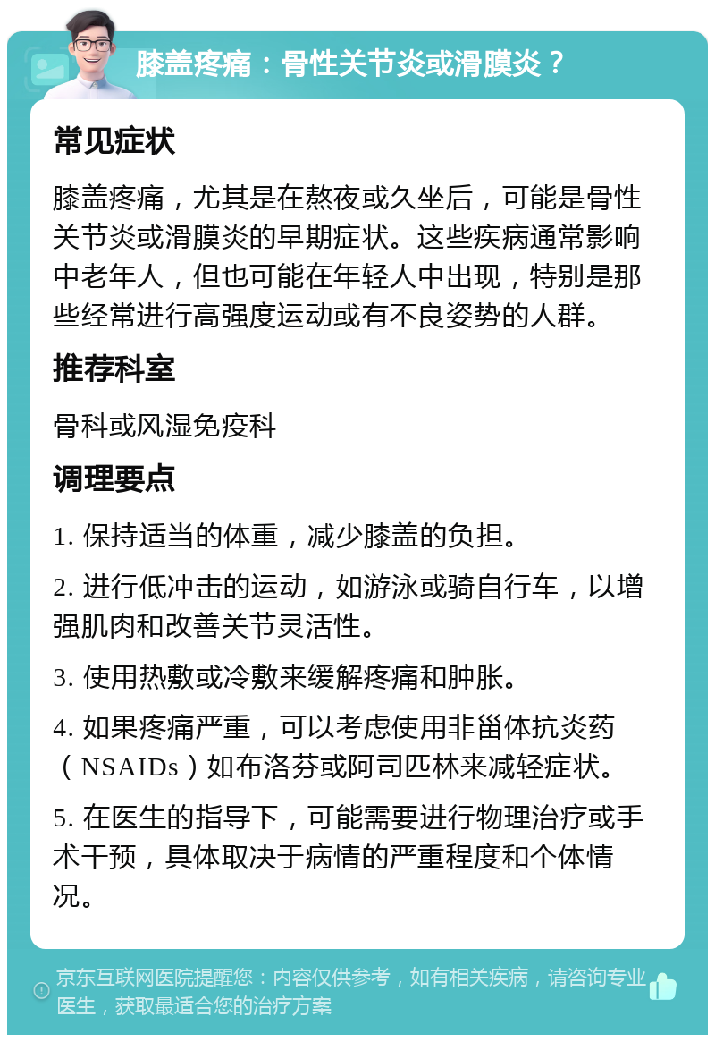 膝盖疼痛：骨性关节炎或滑膜炎？ 常见症状 膝盖疼痛，尤其是在熬夜或久坐后，可能是骨性关节炎或滑膜炎的早期症状。这些疾病通常影响中老年人，但也可能在年轻人中出现，特别是那些经常进行高强度运动或有不良姿势的人群。 推荐科室 骨科或风湿免疫科 调理要点 1. 保持适当的体重，减少膝盖的负担。 2. 进行低冲击的运动，如游泳或骑自行车，以增强肌肉和改善关节灵活性。 3. 使用热敷或冷敷来缓解疼痛和肿胀。 4. 如果疼痛严重，可以考虑使用非甾体抗炎药（NSAIDs）如布洛芬或阿司匹林来减轻症状。 5. 在医生的指导下，可能需要进行物理治疗或手术干预，具体取决于病情的严重程度和个体情况。