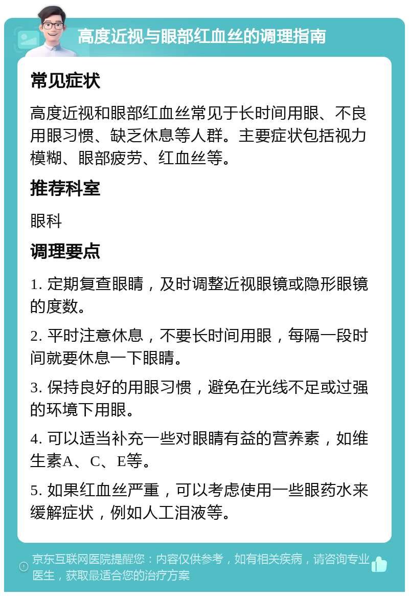 高度近视与眼部红血丝的调理指南 常见症状 高度近视和眼部红血丝常见于长时间用眼、不良用眼习惯、缺乏休息等人群。主要症状包括视力模糊、眼部疲劳、红血丝等。 推荐科室 眼科 调理要点 1. 定期复查眼睛，及时调整近视眼镜或隐形眼镜的度数。 2. 平时注意休息，不要长时间用眼，每隔一段时间就要休息一下眼睛。 3. 保持良好的用眼习惯，避免在光线不足或过强的环境下用眼。 4. 可以适当补充一些对眼睛有益的营养素，如维生素A、C、E等。 5. 如果红血丝严重，可以考虑使用一些眼药水来缓解症状，例如人工泪液等。