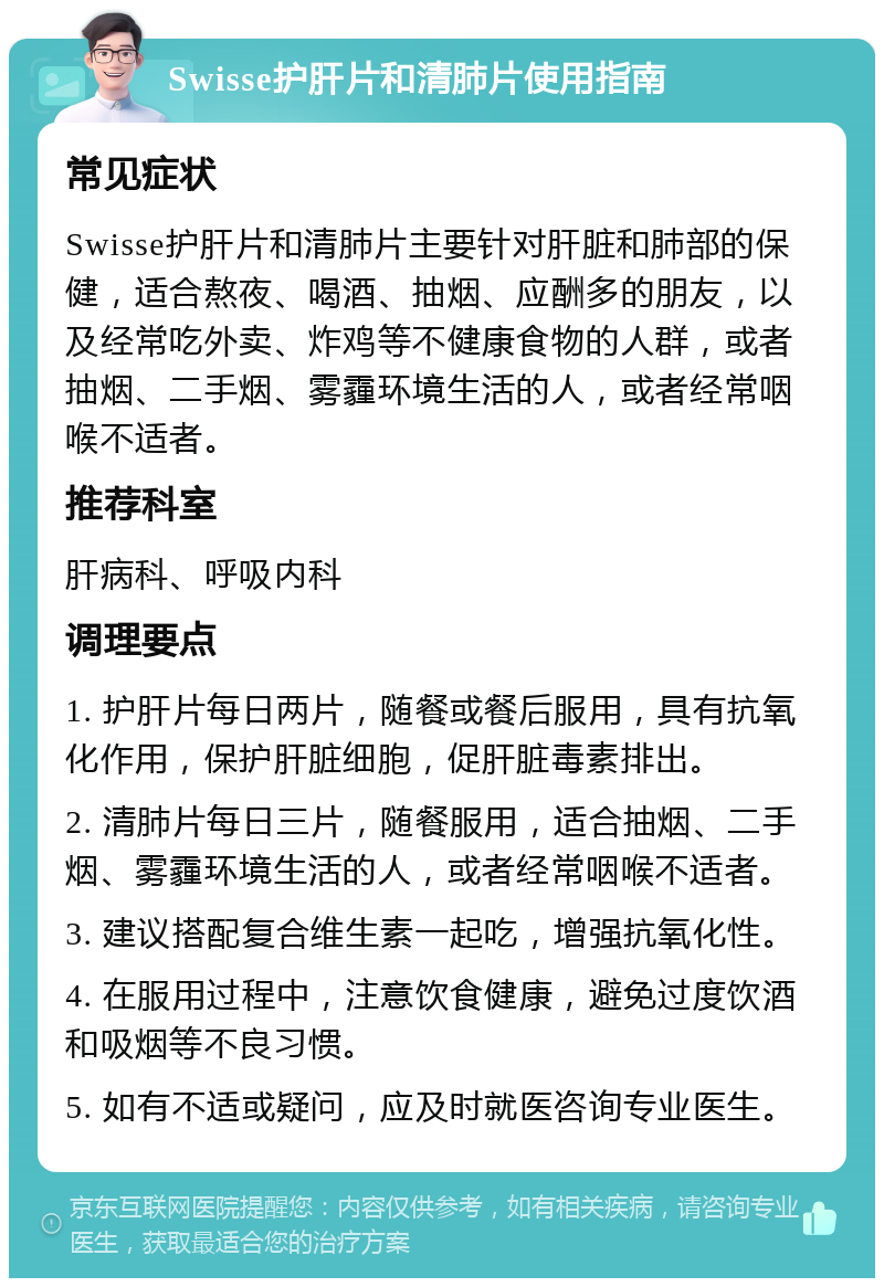 Swisse护肝片和清肺片使用指南 常见症状 Swisse护肝片和清肺片主要针对肝脏和肺部的保健，适合熬夜、喝酒、抽烟、应酬多的朋友，以及经常吃外卖、炸鸡等不健康食物的人群，或者抽烟、二手烟、雾霾环境生活的人，或者经常咽喉不适者。 推荐科室 肝病科、呼吸内科 调理要点 1. 护肝片每日两片，随餐或餐后服用，具有抗氧化作用，保护肝脏细胞，促肝脏毒素排出。 2. 清肺片每日三片，随餐服用，适合抽烟、二手烟、雾霾环境生活的人，或者经常咽喉不适者。 3. 建议搭配复合维生素一起吃，增强抗氧化性。 4. 在服用过程中，注意饮食健康，避免过度饮酒和吸烟等不良习惯。 5. 如有不适或疑问，应及时就医咨询专业医生。