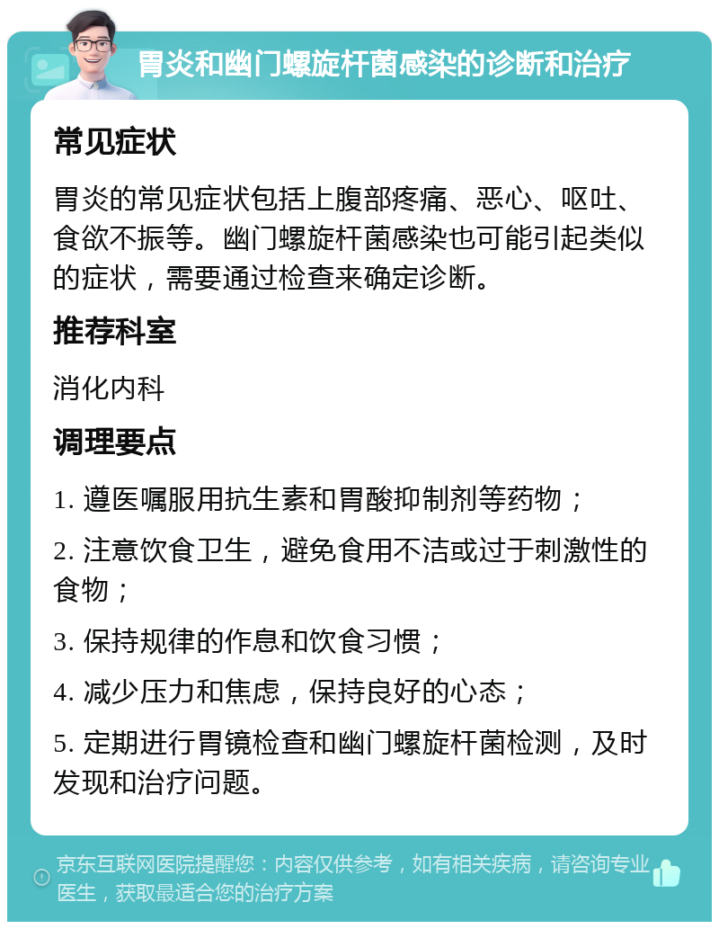 胃炎和幽门螺旋杆菌感染的诊断和治疗 常见症状 胃炎的常见症状包括上腹部疼痛、恶心、呕吐、食欲不振等。幽门螺旋杆菌感染也可能引起类似的症状，需要通过检查来确定诊断。 推荐科室 消化内科 调理要点 1. 遵医嘱服用抗生素和胃酸抑制剂等药物； 2. 注意饮食卫生，避免食用不洁或过于刺激性的食物； 3. 保持规律的作息和饮食习惯； 4. 减少压力和焦虑，保持良好的心态； 5. 定期进行胃镜检查和幽门螺旋杆菌检测，及时发现和治疗问题。