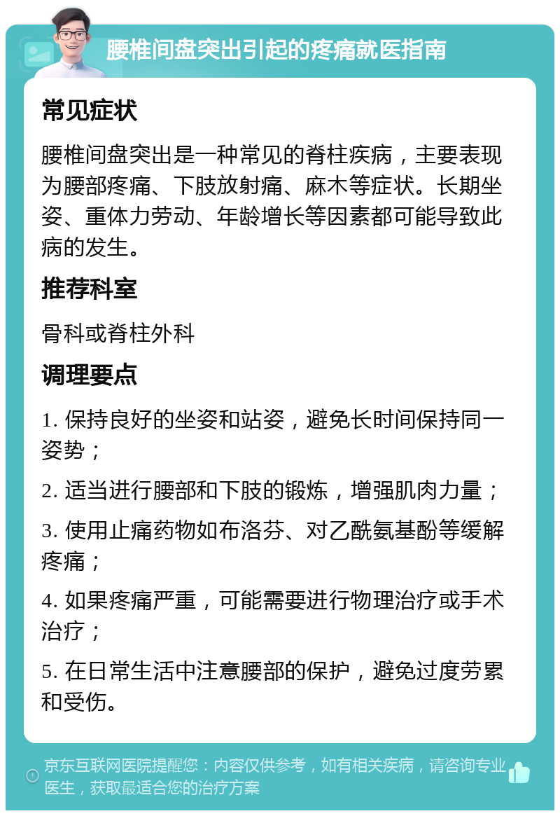 腰椎间盘突出引起的疼痛就医指南 常见症状 腰椎间盘突出是一种常见的脊柱疾病，主要表现为腰部疼痛、下肢放射痛、麻木等症状。长期坐姿、重体力劳动、年龄增长等因素都可能导致此病的发生。 推荐科室 骨科或脊柱外科 调理要点 1. 保持良好的坐姿和站姿，避免长时间保持同一姿势； 2. 适当进行腰部和下肢的锻炼，增强肌肉力量； 3. 使用止痛药物如布洛芬、对乙酰氨基酚等缓解疼痛； 4. 如果疼痛严重，可能需要进行物理治疗或手术治疗； 5. 在日常生活中注意腰部的保护，避免过度劳累和受伤。