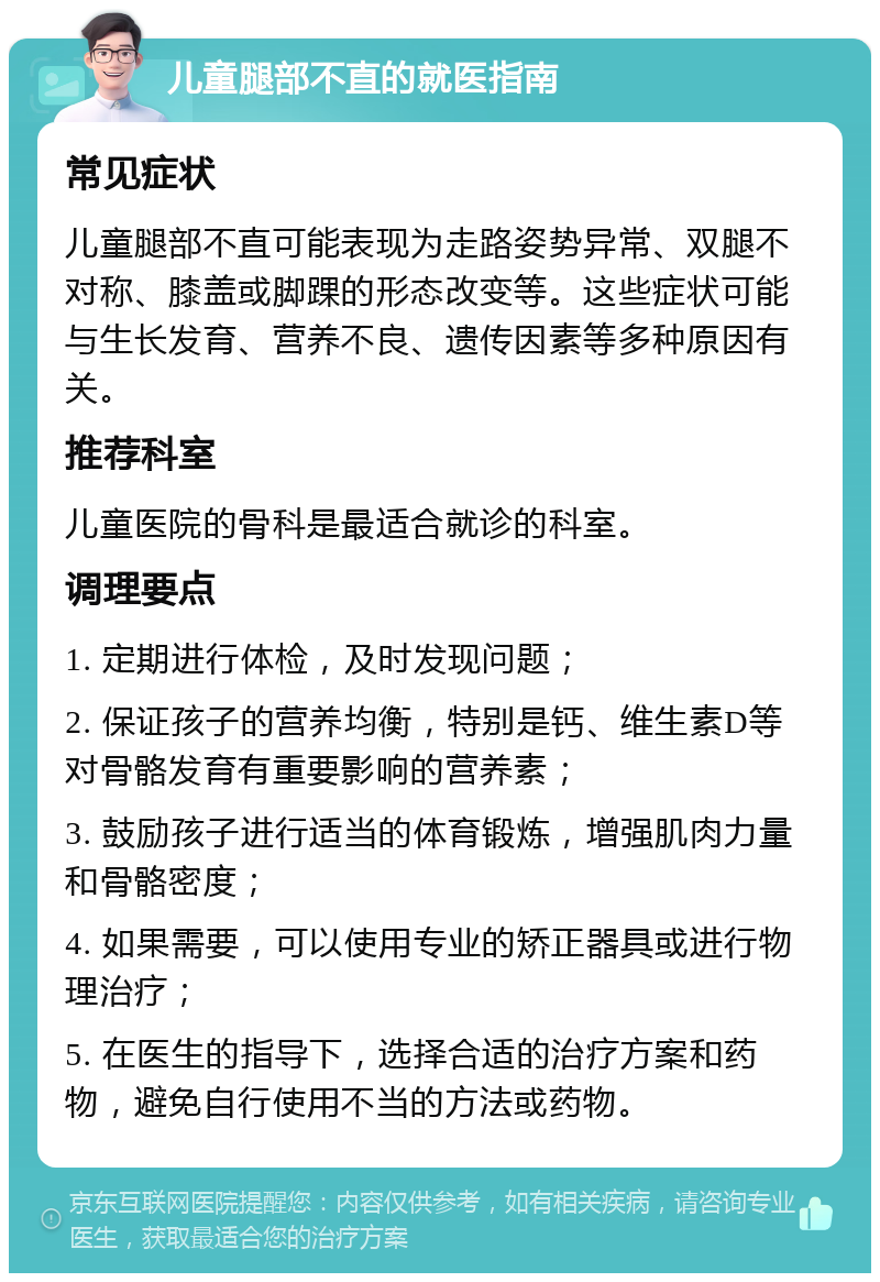 儿童腿部不直的就医指南 常见症状 儿童腿部不直可能表现为走路姿势异常、双腿不对称、膝盖或脚踝的形态改变等。这些症状可能与生长发育、营养不良、遗传因素等多种原因有关。 推荐科室 儿童医院的骨科是最适合就诊的科室。 调理要点 1. 定期进行体检，及时发现问题； 2. 保证孩子的营养均衡，特别是钙、维生素D等对骨骼发育有重要影响的营养素； 3. 鼓励孩子进行适当的体育锻炼，增强肌肉力量和骨骼密度； 4. 如果需要，可以使用专业的矫正器具或进行物理治疗； 5. 在医生的指导下，选择合适的治疗方案和药物，避免自行使用不当的方法或药物。