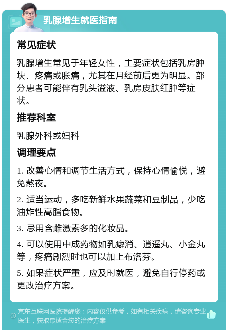 乳腺增生就医指南 常见症状 乳腺增生常见于年轻女性，主要症状包括乳房肿块、疼痛或胀痛，尤其在月经前后更为明显。部分患者可能伴有乳头溢液、乳房皮肤红肿等症状。 推荐科室 乳腺外科或妇科 调理要点 1. 改善心情和调节生活方式，保持心情愉悦，避免熬夜。 2. 适当运动，多吃新鲜水果蔬菜和豆制品，少吃油炸性高脂食物。 3. 忌用含雌激素多的化妆品。 4. 可以使用中成药物如乳癖消、逍遥丸、小金丸等，疼痛剧烈时也可以加上布洛芬。 5. 如果症状严重，应及时就医，避免自行停药或更改治疗方案。