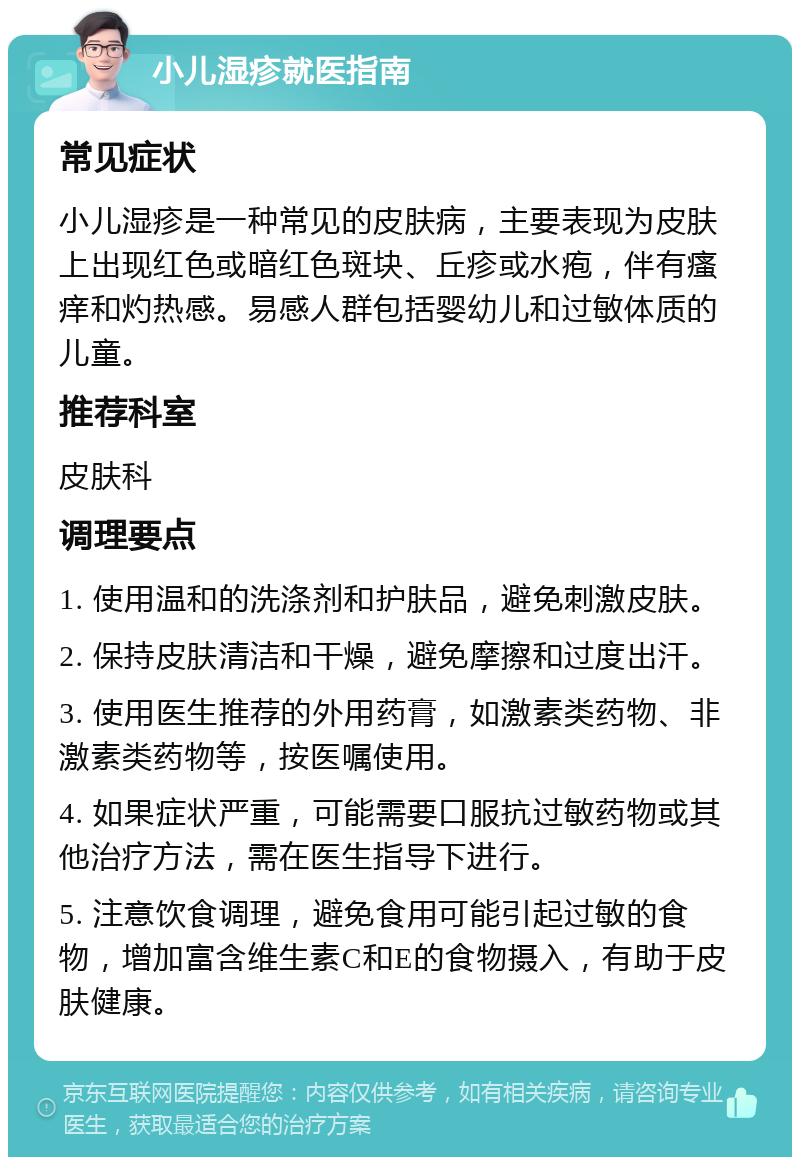 小儿湿疹就医指南 常见症状 小儿湿疹是一种常见的皮肤病，主要表现为皮肤上出现红色或暗红色斑块、丘疹或水疱，伴有瘙痒和灼热感。易感人群包括婴幼儿和过敏体质的儿童。 推荐科室 皮肤科 调理要点 1. 使用温和的洗涤剂和护肤品，避免刺激皮肤。 2. 保持皮肤清洁和干燥，避免摩擦和过度出汗。 3. 使用医生推荐的外用药膏，如激素类药物、非激素类药物等，按医嘱使用。 4. 如果症状严重，可能需要口服抗过敏药物或其他治疗方法，需在医生指导下进行。 5. 注意饮食调理，避免食用可能引起过敏的食物，增加富含维生素C和E的食物摄入，有助于皮肤健康。