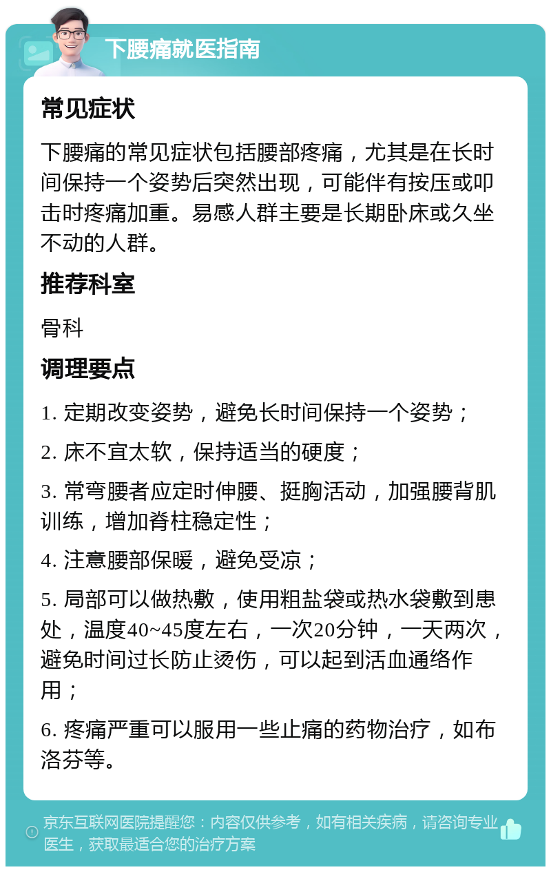 下腰痛就医指南 常见症状 下腰痛的常见症状包括腰部疼痛，尤其是在长时间保持一个姿势后突然出现，可能伴有按压或叩击时疼痛加重。易感人群主要是长期卧床或久坐不动的人群。 推荐科室 骨科 调理要点 1. 定期改变姿势，避免长时间保持一个姿势； 2. 床不宜太软，保持适当的硬度； 3. 常弯腰者应定时伸腰、挺胸活动，加强腰背肌训练，增加脊柱稳定性； 4. 注意腰部保暖，避免受凉； 5. 局部可以做热敷，使用粗盐袋或热水袋敷到患处，温度40~45度左右，一次20分钟，一天两次，避免时间过长防止烫伤，可以起到活血通络作用； 6. 疼痛严重可以服用一些止痛的药物治疗，如布洛芬等。