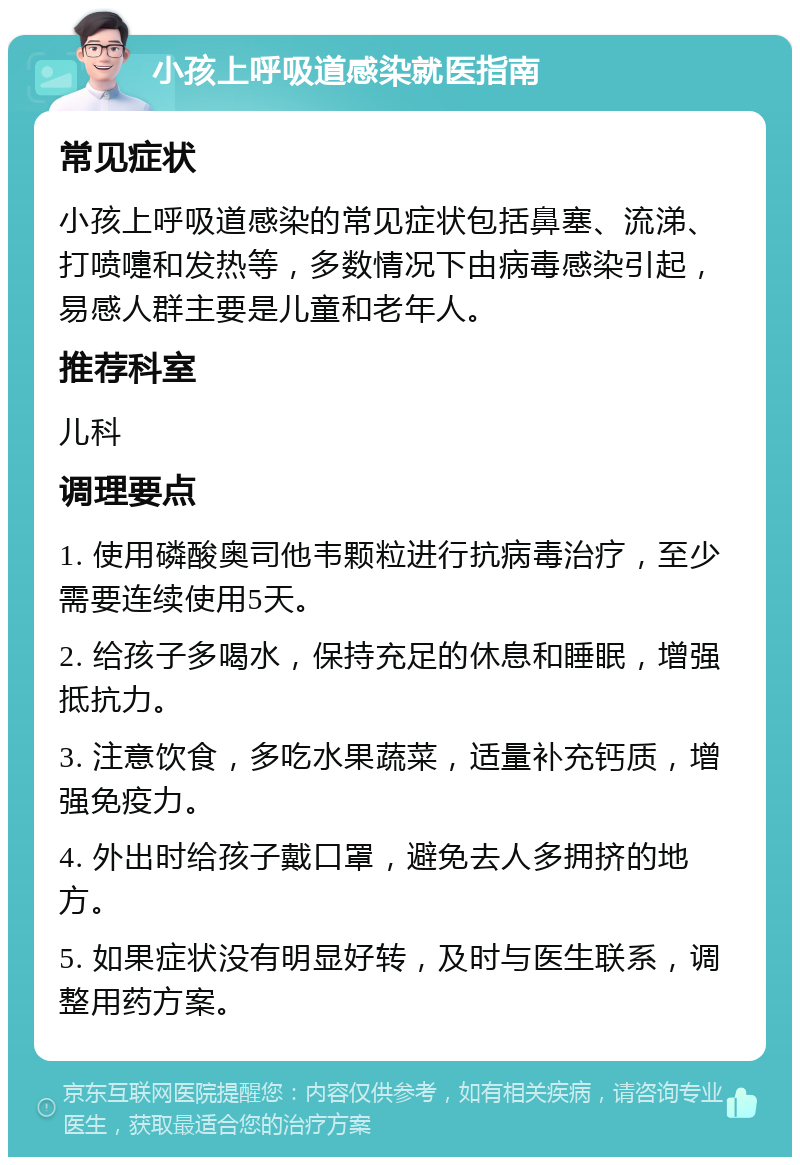 小孩上呼吸道感染就医指南 常见症状 小孩上呼吸道感染的常见症状包括鼻塞、流涕、打喷嚏和发热等，多数情况下由病毒感染引起，易感人群主要是儿童和老年人。 推荐科室 儿科 调理要点 1. 使用磷酸奥司他韦颗粒进行抗病毒治疗，至少需要连续使用5天。 2. 给孩子多喝水，保持充足的休息和睡眠，增强抵抗力。 3. 注意饮食，多吃水果蔬菜，适量补充钙质，增强免疫力。 4. 外出时给孩子戴口罩，避免去人多拥挤的地方。 5. 如果症状没有明显好转，及时与医生联系，调整用药方案。