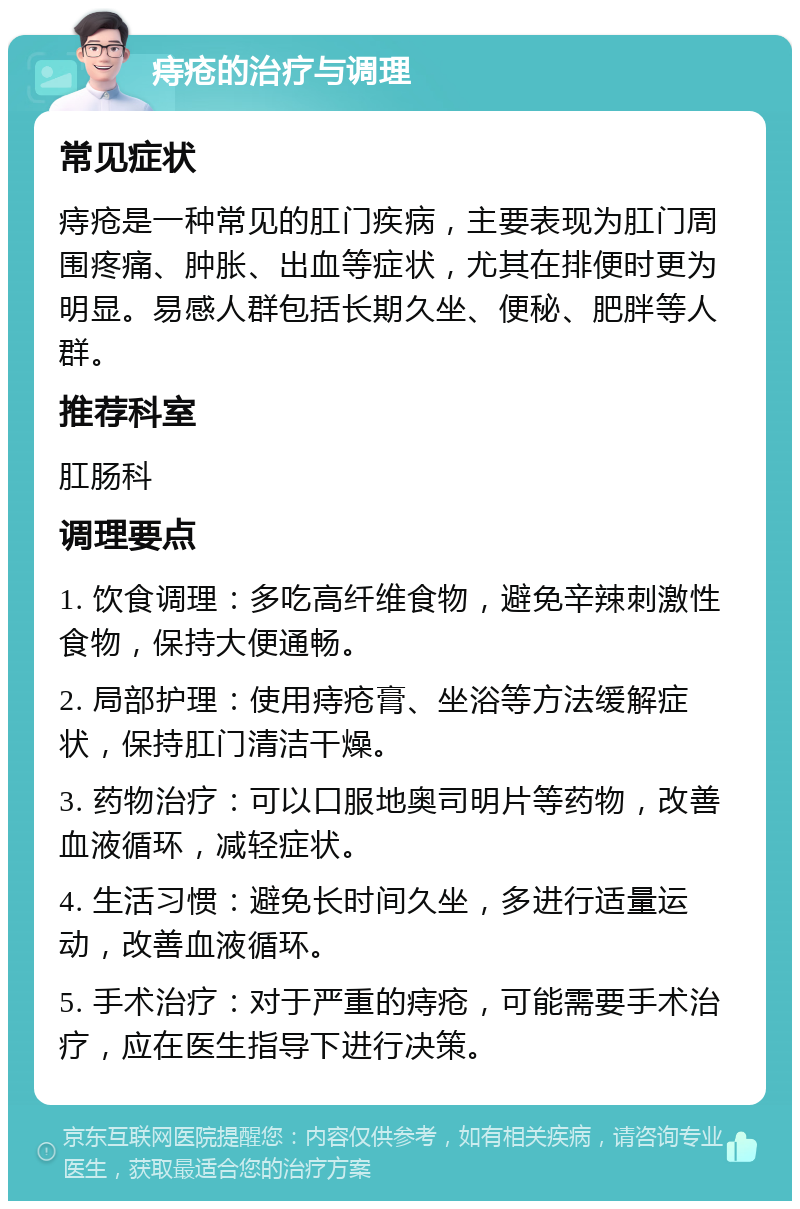 痔疮的治疗与调理 常见症状 痔疮是一种常见的肛门疾病，主要表现为肛门周围疼痛、肿胀、出血等症状，尤其在排便时更为明显。易感人群包括长期久坐、便秘、肥胖等人群。 推荐科室 肛肠科 调理要点 1. 饮食调理：多吃高纤维食物，避免辛辣刺激性食物，保持大便通畅。 2. 局部护理：使用痔疮膏、坐浴等方法缓解症状，保持肛门清洁干燥。 3. 药物治疗：可以口服地奥司明片等药物，改善血液循环，减轻症状。 4. 生活习惯：避免长时间久坐，多进行适量运动，改善血液循环。 5. 手术治疗：对于严重的痔疮，可能需要手术治疗，应在医生指导下进行决策。