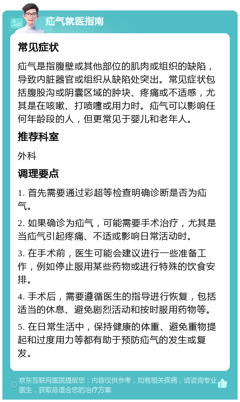 疝气就医指南 常见症状 疝气是指腹壁或其他部位的肌肉或组织的缺陷，导致内脏器官或组织从缺陷处突出。常见症状包括腹股沟或阴囊区域的肿块、疼痛或不适感，尤其是在咳嗽、打喷嚏或用力时。疝气可以影响任何年龄段的人，但更常见于婴儿和老年人。 推荐科室 外科 调理要点 1. 首先需要通过彩超等检查明确诊断是否为疝气。 2. 如果确诊为疝气，可能需要手术治疗，尤其是当疝气引起疼痛、不适或影响日常活动时。 3. 在手术前，医生可能会建议进行一些准备工作，例如停止服用某些药物或进行特殊的饮食安排。 4. 手术后，需要遵循医生的指导进行恢复，包括适当的休息、避免剧烈活动和按时服用药物等。 5. 在日常生活中，保持健康的体重、避免重物提起和过度用力等都有助于预防疝气的发生或复发。