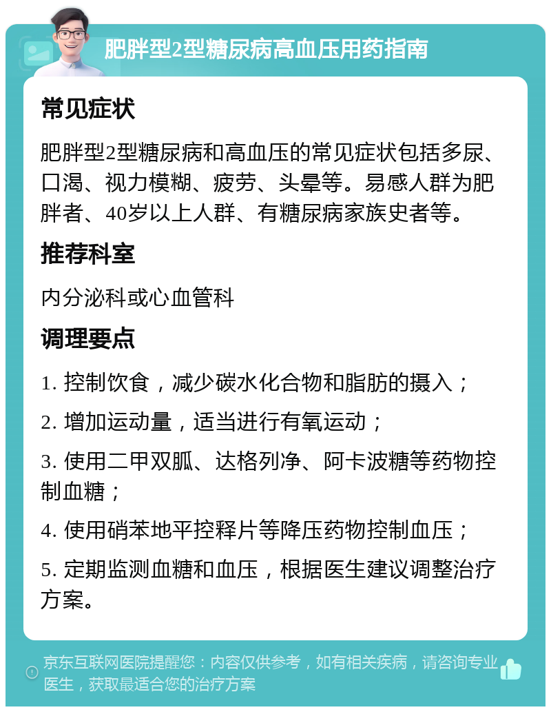 肥胖型2型糖尿病高血压用药指南 常见症状 肥胖型2型糖尿病和高血压的常见症状包括多尿、口渴、视力模糊、疲劳、头晕等。易感人群为肥胖者、40岁以上人群、有糖尿病家族史者等。 推荐科室 内分泌科或心血管科 调理要点 1. 控制饮食，减少碳水化合物和脂肪的摄入； 2. 增加运动量，适当进行有氧运动； 3. 使用二甲双胍、达格列净、阿卡波糖等药物控制血糖； 4. 使用硝苯地平控释片等降压药物控制血压； 5. 定期监测血糖和血压，根据医生建议调整治疗方案。