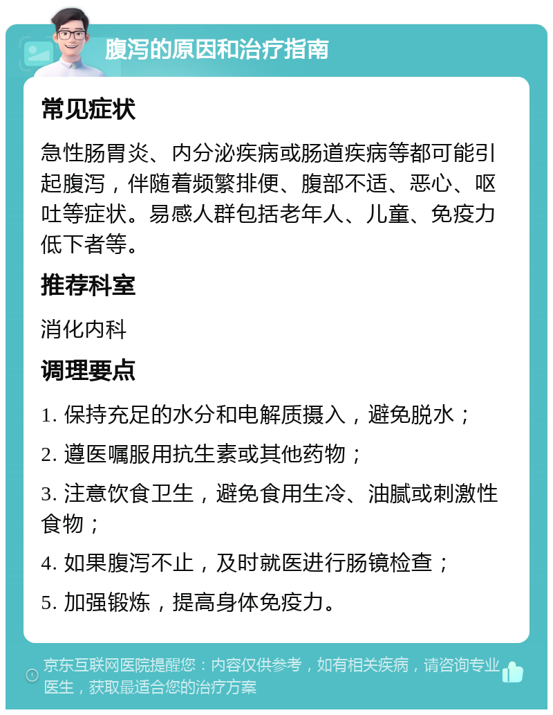 腹泻的原因和治疗指南 常见症状 急性肠胃炎、内分泌疾病或肠道疾病等都可能引起腹泻，伴随着频繁排便、腹部不适、恶心、呕吐等症状。易感人群包括老年人、儿童、免疫力低下者等。 推荐科室 消化内科 调理要点 1. 保持充足的水分和电解质摄入，避免脱水； 2. 遵医嘱服用抗生素或其他药物； 3. 注意饮食卫生，避免食用生冷、油腻或刺激性食物； 4. 如果腹泻不止，及时就医进行肠镜检查； 5. 加强锻炼，提高身体免疫力。