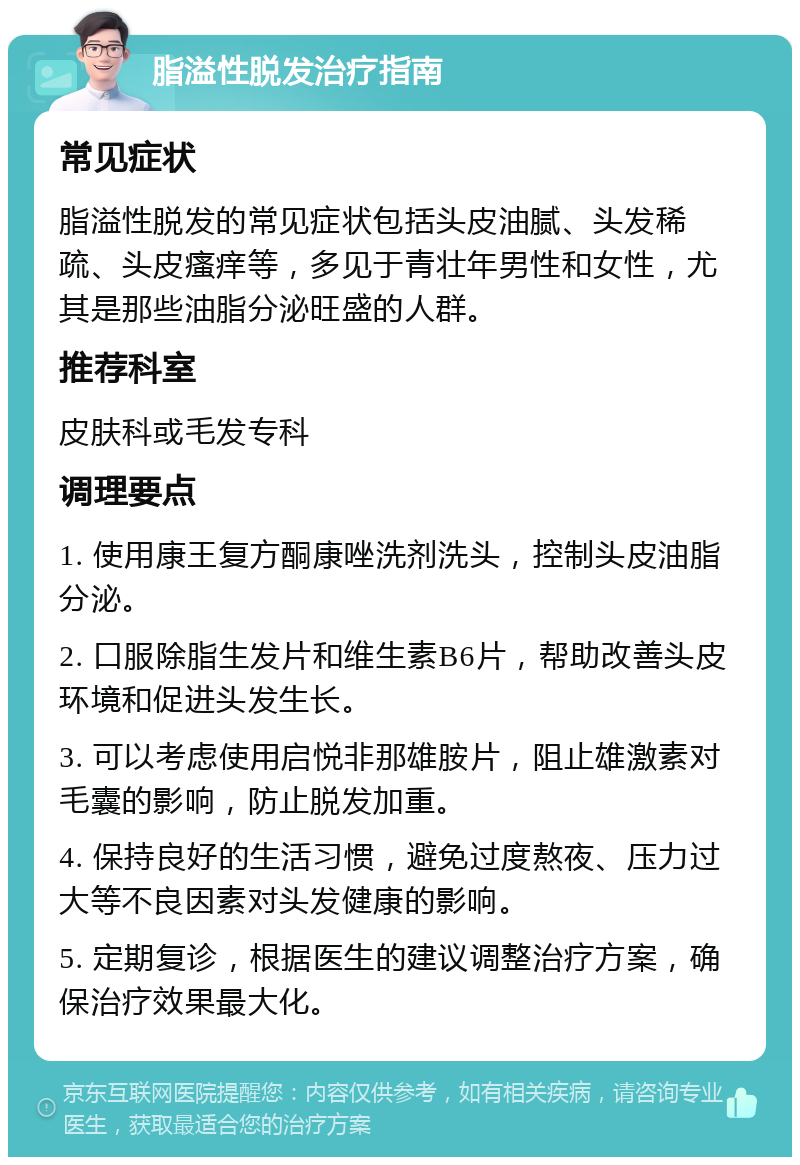 脂溢性脱发治疗指南 常见症状 脂溢性脱发的常见症状包括头皮油腻、头发稀疏、头皮瘙痒等，多见于青壮年男性和女性，尤其是那些油脂分泌旺盛的人群。 推荐科室 皮肤科或毛发专科 调理要点 1. 使用康王复方酮康唑洗剂洗头，控制头皮油脂分泌。 2. 口服除脂生发片和维生素B6片，帮助改善头皮环境和促进头发生长。 3. 可以考虑使用启悦非那雄胺片，阻止雄激素对毛囊的影响，防止脱发加重。 4. 保持良好的生活习惯，避免过度熬夜、压力过大等不良因素对头发健康的影响。 5. 定期复诊，根据医生的建议调整治疗方案，确保治疗效果最大化。