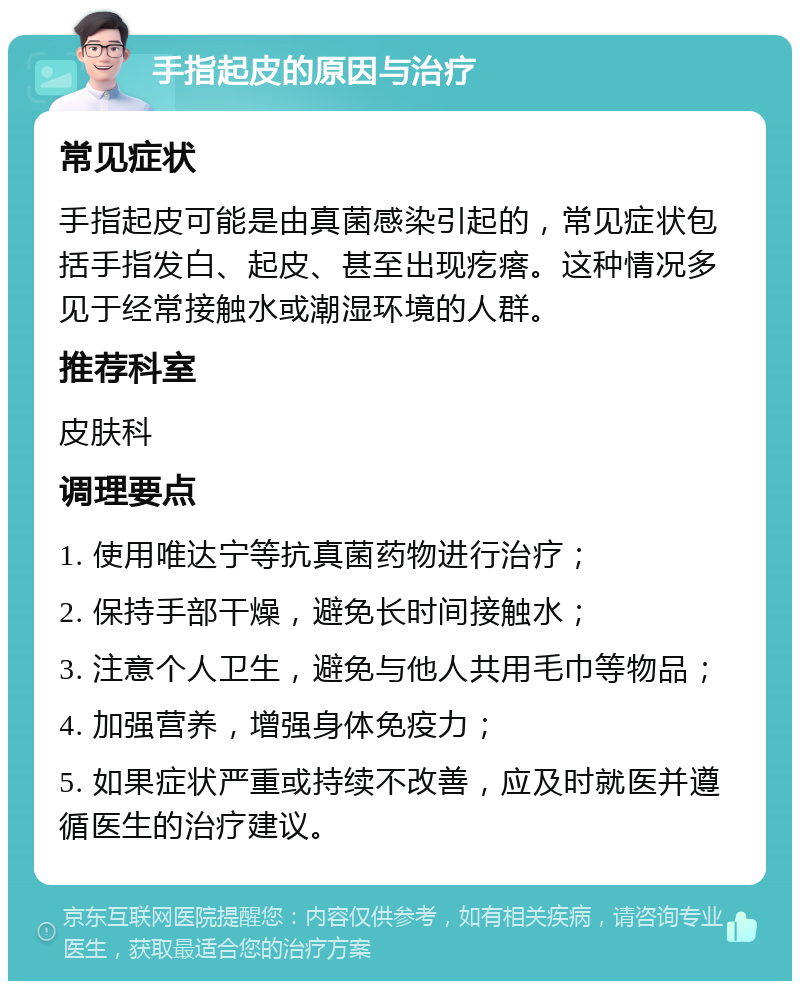 手指起皮的原因与治疗 常见症状 手指起皮可能是由真菌感染引起的，常见症状包括手指发白、起皮、甚至出现疙瘩。这种情况多见于经常接触水或潮湿环境的人群。 推荐科室 皮肤科 调理要点 1. 使用唯达宁等抗真菌药物进行治疗； 2. 保持手部干燥，避免长时间接触水； 3. 注意个人卫生，避免与他人共用毛巾等物品； 4. 加强营养，增强身体免疫力； 5. 如果症状严重或持续不改善，应及时就医并遵循医生的治疗建议。