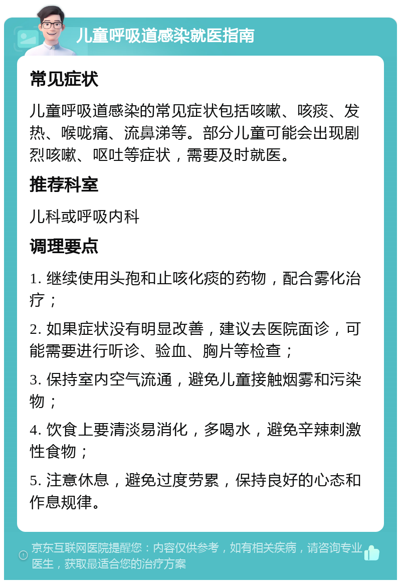 儿童呼吸道感染就医指南 常见症状 儿童呼吸道感染的常见症状包括咳嗽、咳痰、发热、喉咙痛、流鼻涕等。部分儿童可能会出现剧烈咳嗽、呕吐等症状，需要及时就医。 推荐科室 儿科或呼吸内科 调理要点 1. 继续使用头孢和止咳化痰的药物，配合雾化治疗； 2. 如果症状没有明显改善，建议去医院面诊，可能需要进行听诊、验血、胸片等检查； 3. 保持室内空气流通，避免儿童接触烟雾和污染物； 4. 饮食上要清淡易消化，多喝水，避免辛辣刺激性食物； 5. 注意休息，避免过度劳累，保持良好的心态和作息规律。