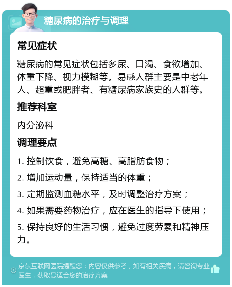 糖尿病的治疗与调理 常见症状 糖尿病的常见症状包括多尿、口渴、食欲增加、体重下降、视力模糊等。易感人群主要是中老年人、超重或肥胖者、有糖尿病家族史的人群等。 推荐科室 内分泌科 调理要点 1. 控制饮食，避免高糖、高脂肪食物； 2. 增加运动量，保持适当的体重； 3. 定期监测血糖水平，及时调整治疗方案； 4. 如果需要药物治疗，应在医生的指导下使用； 5. 保持良好的生活习惯，避免过度劳累和精神压力。