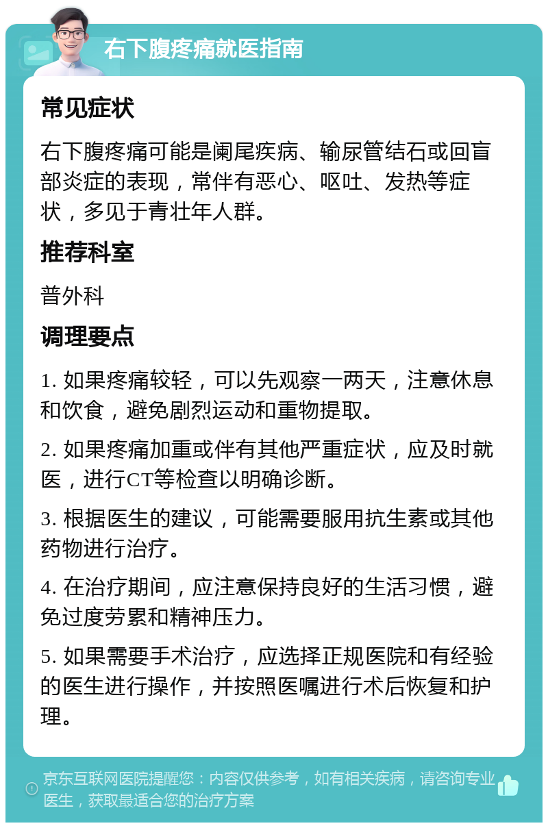 右下腹疼痛就医指南 常见症状 右下腹疼痛可能是阑尾疾病、输尿管结石或回盲部炎症的表现，常伴有恶心、呕吐、发热等症状，多见于青壮年人群。 推荐科室 普外科 调理要点 1. 如果疼痛较轻，可以先观察一两天，注意休息和饮食，避免剧烈运动和重物提取。 2. 如果疼痛加重或伴有其他严重症状，应及时就医，进行CT等检查以明确诊断。 3. 根据医生的建议，可能需要服用抗生素或其他药物进行治疗。 4. 在治疗期间，应注意保持良好的生活习惯，避免过度劳累和精神压力。 5. 如果需要手术治疗，应选择正规医院和有经验的医生进行操作，并按照医嘱进行术后恢复和护理。