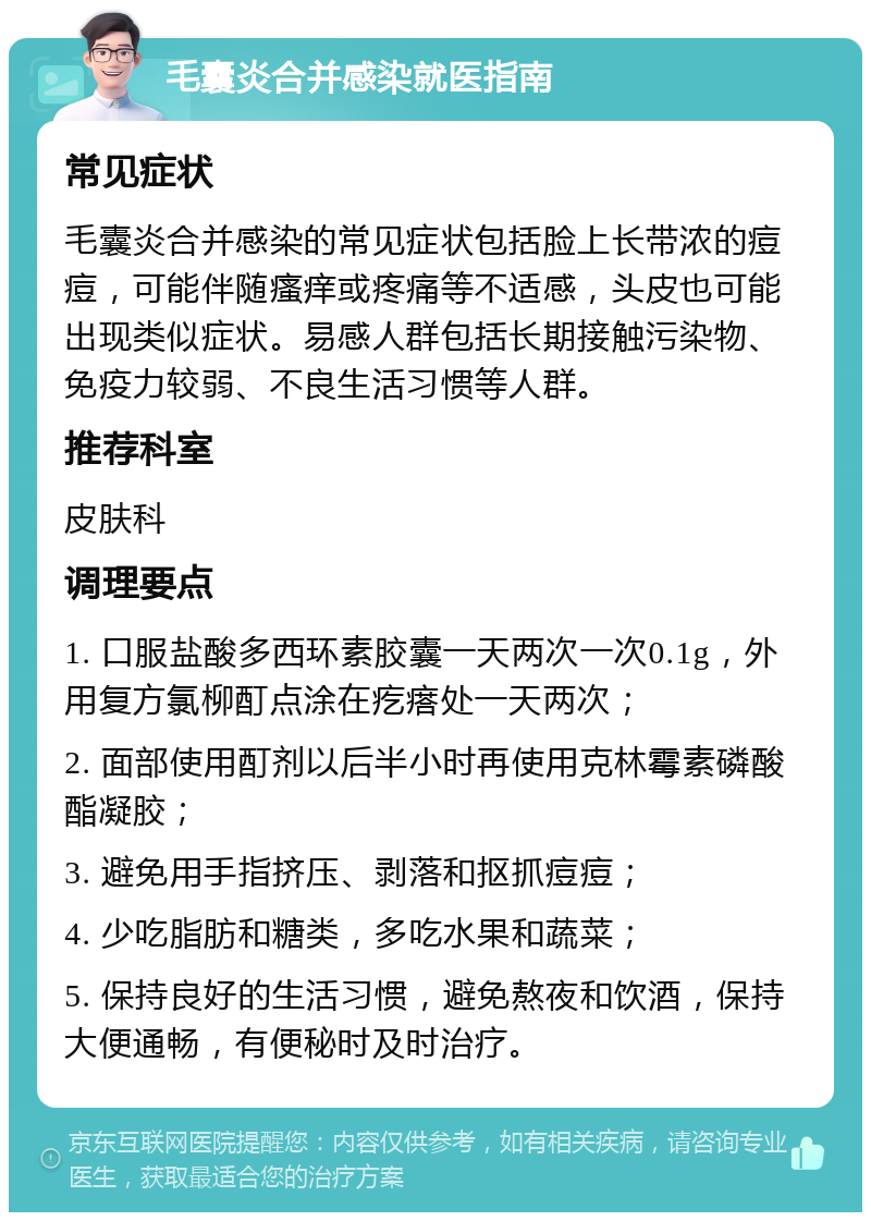 毛囊炎合并感染就医指南 常见症状 毛囊炎合并感染的常见症状包括脸上长带浓的痘痘，可能伴随瘙痒或疼痛等不适感，头皮也可能出现类似症状。易感人群包括长期接触污染物、免疫力较弱、不良生活习惯等人群。 推荐科室 皮肤科 调理要点 1. 口服盐酸多西环素胶囊一天两次一次0.1g，外用复方氯柳酊点涂在疙瘩处一天两次； 2. 面部使用酊剂以后半小时再使用克林霉素磷酸酯凝胶； 3. 避免用手指挤压、剥落和抠抓痘痘； 4. 少吃脂肪和糖类，多吃水果和蔬菜； 5. 保持良好的生活习惯，避免熬夜和饮酒，保持大便通畅，有便秘时及时治疗。