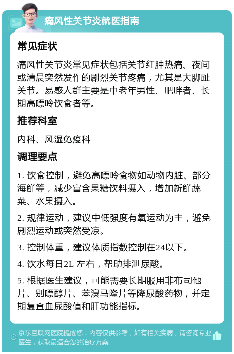 痛风性关节炎就医指南 常见症状 痛风性关节炎常见症状包括关节红肿热痛、夜间或清晨突然发作的剧烈关节疼痛，尤其是大脚趾关节。易感人群主要是中老年男性、肥胖者、长期高嘌呤饮食者等。 推荐科室 内科、风湿免疫科 调理要点 1. 饮食控制，避免高嘌呤食物如动物内脏、部分海鲜等，减少富含果糖饮料摄入，增加新鲜蔬菜、水果摄入。 2. 规律运动，建议中低强度有氧运动为主，避免剧烈运动或突然受凉。 3. 控制体重，建议体质指数控制在24以下。 4. 饮水每日2L 左右，帮助排泄尿酸。 5. 根据医生建议，可能需要长期服用非布司他片、别嘌醇片、苯溴马隆片等降尿酸药物，并定期复查血尿酸值和肝功能指标。