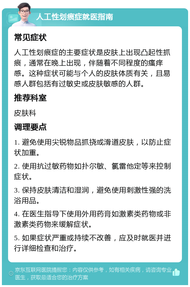 人工性划痕症就医指南 常见症状 人工性划痕症的主要症状是皮肤上出现凸起性抓痕，通常在晚上出现，伴随着不同程度的瘙痒感。这种症状可能与个人的皮肤体质有关，且易感人群包括有过敏史或皮肤敏感的人群。 推荐科室 皮肤科 调理要点 1. 避免使用尖锐物品抓挠或滑道皮肤，以防止症状加重。 2. 使用抗过敏药物如扑尔敏、氯雷他定等来控制症状。 3. 保持皮肤清洁和湿润，避免使用刺激性强的洗浴用品。 4. 在医生指导下使用外用药膏如激素类药物或非激素类药物来缓解症状。 5. 如果症状严重或持续不改善，应及时就医并进行详细检查和治疗。