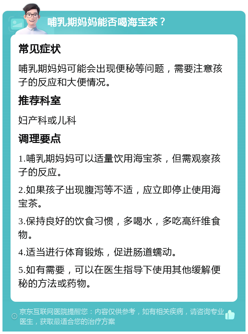 哺乳期妈妈能否喝海宝茶？ 常见症状 哺乳期妈妈可能会出现便秘等问题，需要注意孩子的反应和大便情况。 推荐科室 妇产科或儿科 调理要点 1.哺乳期妈妈可以适量饮用海宝茶，但需观察孩子的反应。 2.如果孩子出现腹泻等不适，应立即停止使用海宝茶。 3.保持良好的饮食习惯，多喝水，多吃高纤维食物。 4.适当进行体育锻炼，促进肠道蠕动。 5.如有需要，可以在医生指导下使用其他缓解便秘的方法或药物。