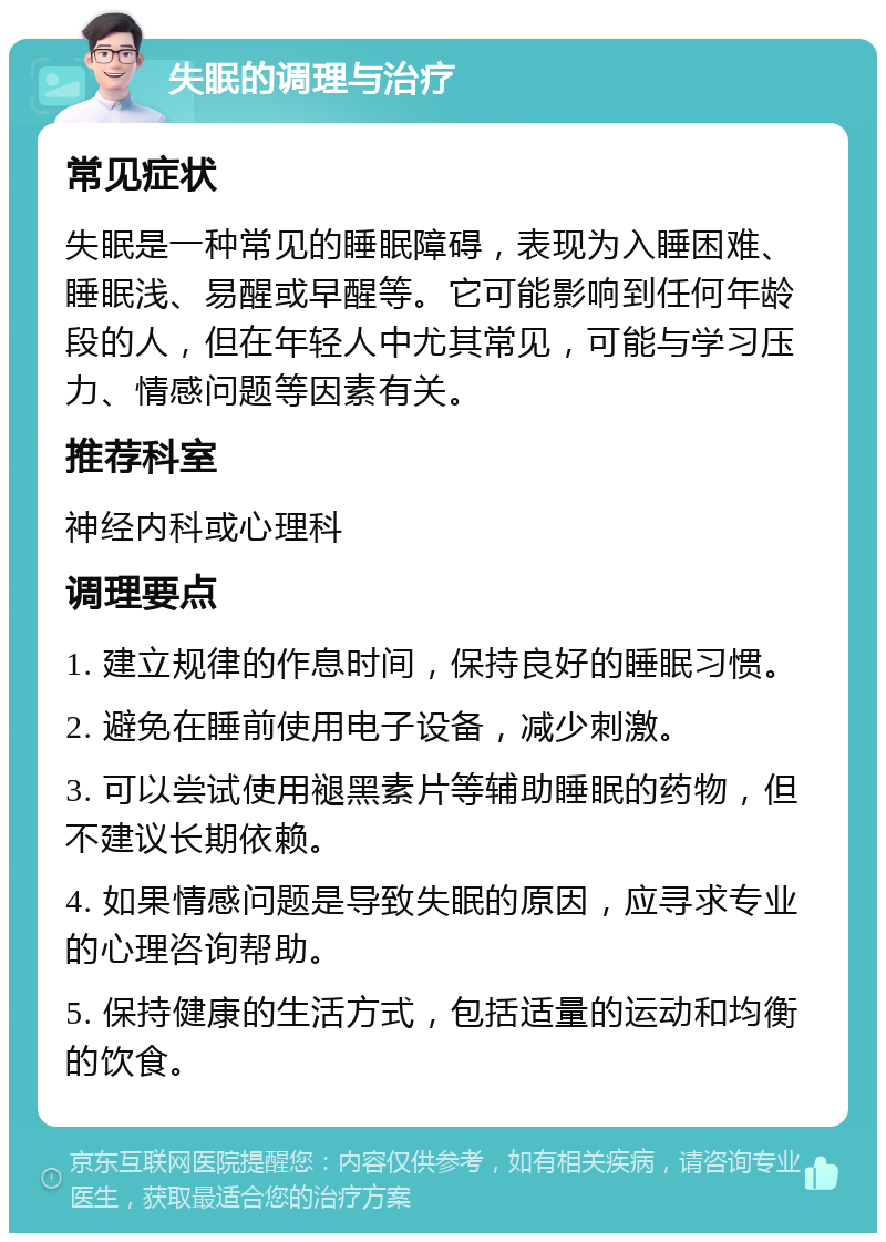 失眠的调理与治疗 常见症状 失眠是一种常见的睡眠障碍，表现为入睡困难、睡眠浅、易醒或早醒等。它可能影响到任何年龄段的人，但在年轻人中尤其常见，可能与学习压力、情感问题等因素有关。 推荐科室 神经内科或心理科 调理要点 1. 建立规律的作息时间，保持良好的睡眠习惯。 2. 避免在睡前使用电子设备，减少刺激。 3. 可以尝试使用褪黑素片等辅助睡眠的药物，但不建议长期依赖。 4. 如果情感问题是导致失眠的原因，应寻求专业的心理咨询帮助。 5. 保持健康的生活方式，包括适量的运动和均衡的饮食。