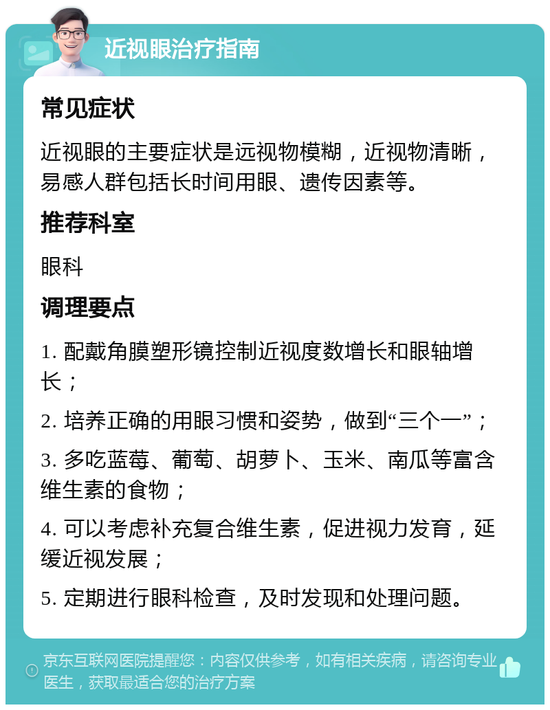 近视眼治疗指南 常见症状 近视眼的主要症状是远视物模糊，近视物清晰，易感人群包括长时间用眼、遗传因素等。 推荐科室 眼科 调理要点 1. 配戴角膜塑形镜控制近视度数增长和眼轴增长； 2. 培养正确的用眼习惯和姿势，做到“三个一”； 3. 多吃蓝莓、葡萄、胡萝卜、玉米、南瓜等富含维生素的食物； 4. 可以考虑补充复合维生素，促进视力发育，延缓近视发展； 5. 定期进行眼科检查，及时发现和处理问题。