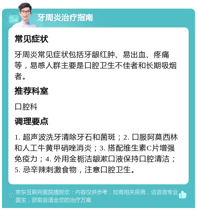 牙周炎治疗指南 常见症状 牙周炎常见症状包括牙龈红肿、易出血、疼痛等，易感人群主要是口腔卫生不佳者和长期吸烟者。 推荐科室 口腔科 调理要点 1. 超声波洗牙清除牙石和菌斑；2. 口服阿莫西林和人工牛黄甲硝唑消炎；3. 搭配维生素C片增强免疫力；4. 外用金栀洁龈漱口液保持口腔清洁；5. 忌辛辣刺激食物，注意口腔卫生。