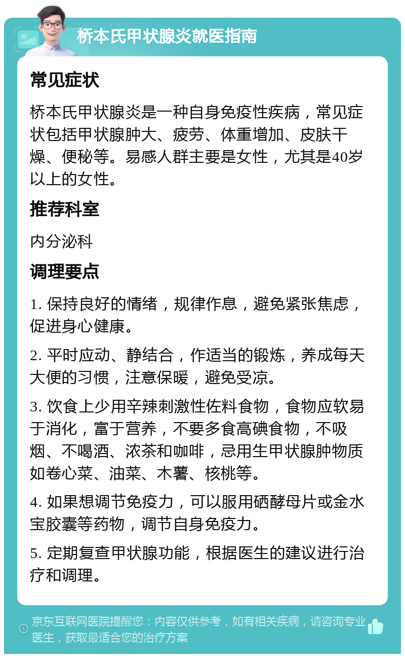 桥本氏甲状腺炎就医指南 常见症状 桥本氏甲状腺炎是一种自身免疫性疾病，常见症状包括甲状腺肿大、疲劳、体重增加、皮肤干燥、便秘等。易感人群主要是女性，尤其是40岁以上的女性。 推荐科室 内分泌科 调理要点 1. 保持良好的情绪，规律作息，避免紧张焦虑，促进身心健康。 2. 平时应动、静结合，作适当的锻炼，养成每天大便的习惯，注意保暖，避免受凉。 3. 饮食上少用辛辣刺激性佐料食物，食物应软易于消化，富于营养，不要多食高碘食物，不吸烟、不喝酒、浓茶和咖啡，忌用生甲状腺肿物质如卷心菜、油菜、木薯、核桃等。 4. 如果想调节免疫力，可以服用硒酵母片或金水宝胶囊等药物，调节自身免疫力。 5. 定期复查甲状腺功能，根据医生的建议进行治疗和调理。