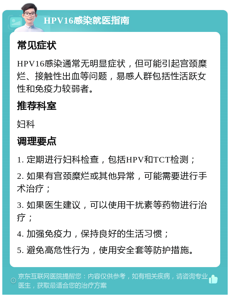 HPV16感染就医指南 常见症状 HPV16感染通常无明显症状，但可能引起宫颈糜烂、接触性出血等问题，易感人群包括性活跃女性和免疫力较弱者。 推荐科室 妇科 调理要点 1. 定期进行妇科检查，包括HPV和TCT检测； 2. 如果有宫颈糜烂或其他异常，可能需要进行手术治疗； 3. 如果医生建议，可以使用干扰素等药物进行治疗； 4. 加强免疫力，保持良好的生活习惯； 5. 避免高危性行为，使用安全套等防护措施。