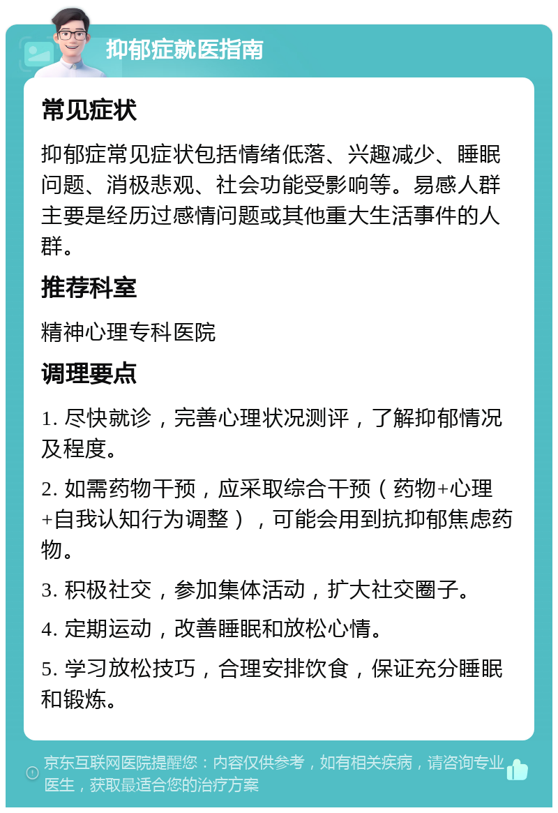 抑郁症就医指南 常见症状 抑郁症常见症状包括情绪低落、兴趣减少、睡眠问题、消极悲观、社会功能受影响等。易感人群主要是经历过感情问题或其他重大生活事件的人群。 推荐科室 精神心理专科医院 调理要点 1. 尽快就诊，完善心理状况测评，了解抑郁情况及程度。 2. 如需药物干预，应采取综合干预（药物+心理+自我认知行为调整），可能会用到抗抑郁焦虑药物。 3. 积极社交，参加集体活动，扩大社交圈子。 4. 定期运动，改善睡眠和放松心情。 5. 学习放松技巧，合理安排饮食，保证充分睡眠和锻炼。