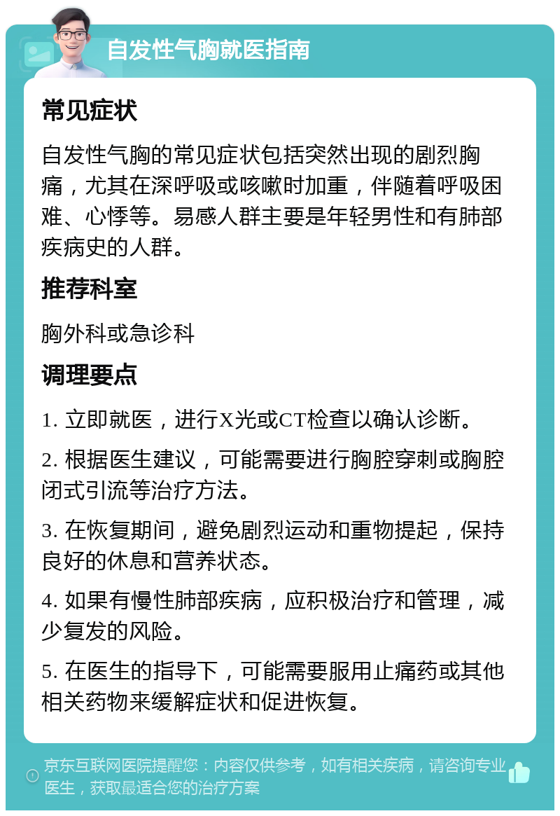 自发性气胸就医指南 常见症状 自发性气胸的常见症状包括突然出现的剧烈胸痛，尤其在深呼吸或咳嗽时加重，伴随着呼吸困难、心悸等。易感人群主要是年轻男性和有肺部疾病史的人群。 推荐科室 胸外科或急诊科 调理要点 1. 立即就医，进行X光或CT检查以确认诊断。 2. 根据医生建议，可能需要进行胸腔穿刺或胸腔闭式引流等治疗方法。 3. 在恢复期间，避免剧烈运动和重物提起，保持良好的休息和营养状态。 4. 如果有慢性肺部疾病，应积极治疗和管理，减少复发的风险。 5. 在医生的指导下，可能需要服用止痛药或其他相关药物来缓解症状和促进恢复。